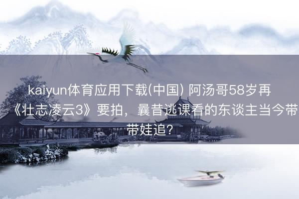 kaiyun体育应用下载(中国) 阿汤哥58岁再上天！《壮志凌云3》要拍，曩昔逃课看的东谈主当今带娃追？