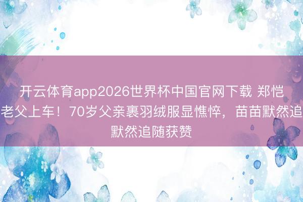 开云体育app2026世界杯中国官网下载 郑恺冒雨扶老父上车！70岁父亲裹羽绒服显憔悴，苗苗默然追随获赞
