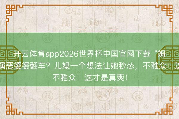 开云体育app2026世界杯中国官网下载 “姆妈专科户”演恶婆婆翻车？儿媳一个想法让她秒怂，不雅众：这才是真爽！