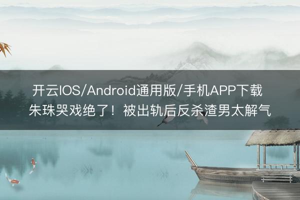 开云IOS/Android通用版/手机APP下载 朱珠哭戏绝了！被出轨后反杀渣男太解气