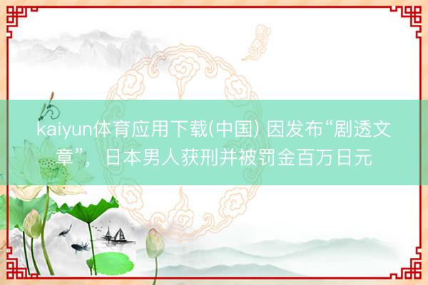 kaiyun体育应用下载(中国) 因发布“剧透文章”，日本男人获刑并被罚金百万日元