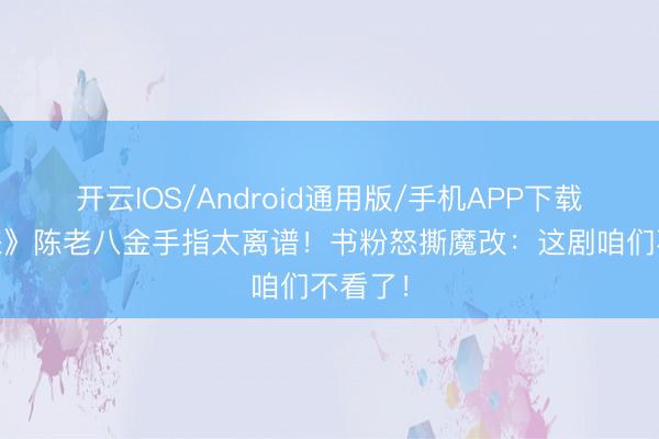开云IOS/Android通用版/手机APP下载 《剑来》陈老八金手指太离谱！书粉怒撕魔改：这剧咱们不看了！