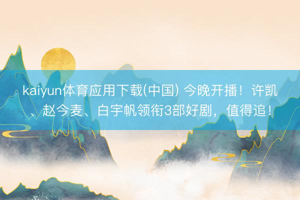 kaiyun体育应用下载(中国) 今晚开播！许凯、赵今麦、白宇帆领衔3部好剧，值得追！