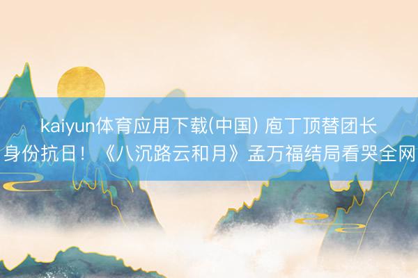 kaiyun体育应用下载(中国) 庖丁顶替团长身份抗日！《八沉路云和月》孟万福结局看哭全网