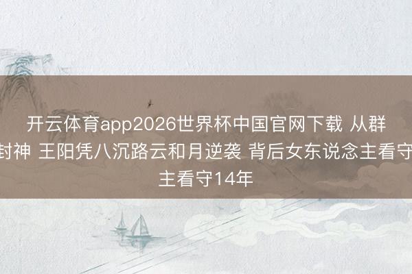 开云体育app2026世界杯中国官网下载 从群嘲到封神 王阳凭八沉路云和月逆袭 背后女东说念主看守14年