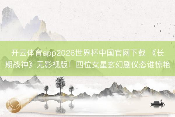 开云体育app2026世界杯中国官网下载 《长期战神》无影视版！四位女星玄幻剧仪态谁惊艳