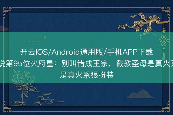 开云IOS/Android通用版/手机APP下载 封神小说第95位火府星：别叫错成王宗，截教圣母是真火系狠扮装