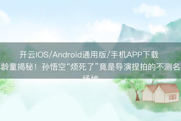 开云IOS/Android通用版/手机APP下载 六小龄童揭秘！孙悟空“烦死了”竟是导演捏拍的不测名场地