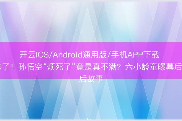 开云IOS/Android通用版/手机APP下载 36年了！孙悟空“烦死了”竟是真不满？六小龄童曝幕后故事