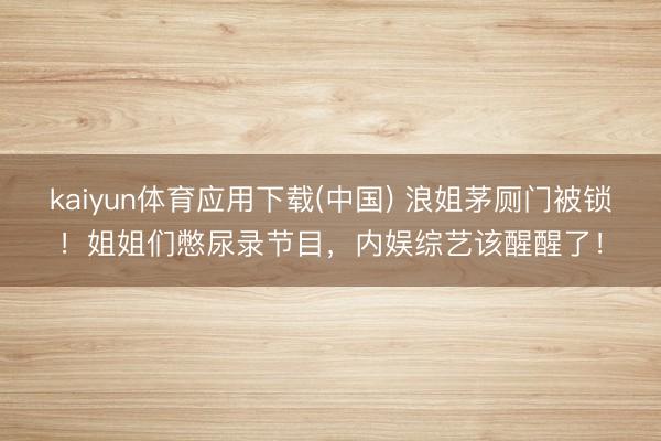 kaiyun体育应用下载(中国) 浪姐茅厕门被锁！姐姐们憋尿录节目，内娱综艺该醒醒了！