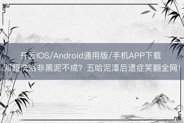 开云IOS/Android通用版/手机APP下载 邓超洗浴非黑泥不成？五哈泥潭后遗症笑翻全网！