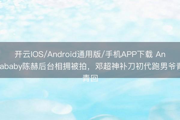 开云IOS/Android通用版/手机APP下载 Angelababy陈赫后台相拥被拍，邓超神补刀初代跑男爷青回