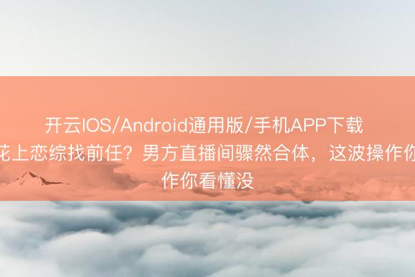 开云IOS/Android通用版/手机APP下载 TVB小花上恋综找前任？男方直播间骤然合体，这波操作你看懂没