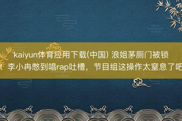 kaiyun体育应用下载(中国) 浪姐茅厕门被锁！李小冉憋到唱rap吐槽，节目组这操作太窒息了吧