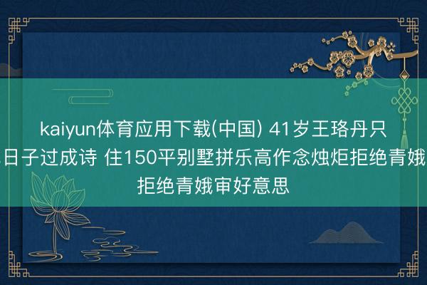 kaiyun体育应用下载(中国) 41岁王珞丹只身茕居把日子过成诗 住150平别墅拼乐高作念烛炬拒绝青娥审好意思