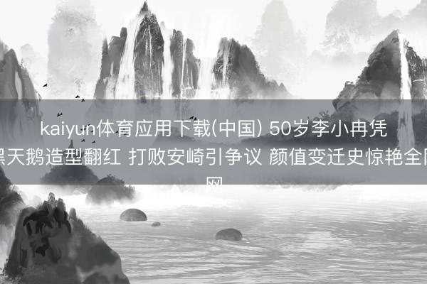 kaiyun体育应用下载(中国) 50岁李小冉凭黑天鹅造型翻红 打败安崎引争议 颜值变迁史惊艳全网