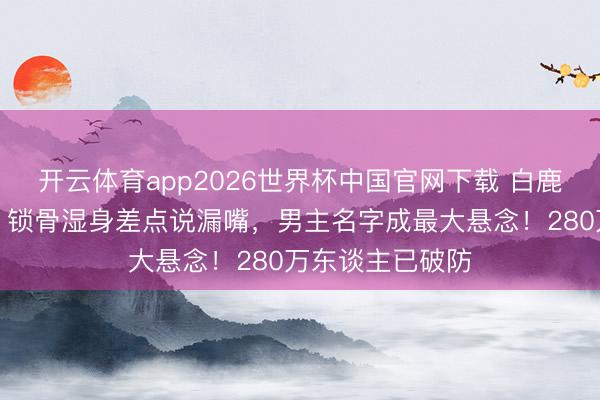 开云体育app2026世界杯中国官网下载 白鹿跑男泥潭打滚，锁骨湿身差点说漏嘴，男主名字成最大悬念！280万东谈主已破防