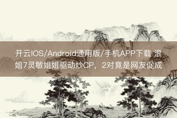 开云IOS/Android通用版/手机APP下载 浪姐7灵敏姐姐驱动炒CP，2对竟是网友促成