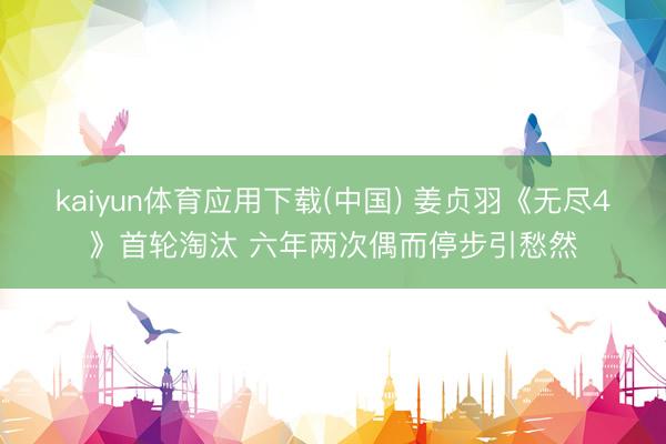 kaiyun体育应用下载(中国) 姜贞羽《无尽4》首轮淘汰 六年两次偶而停步引愁然