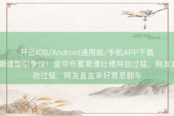开云IOS/Android通用版/手机APP下载 张天爱北影节捂眼造型引争议！窗帘布蓄意遭吐槽用劲过猛，网友直言审好意思翻车