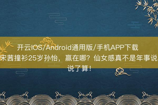开云IOS/Android通用版/手机APP下载 31岁宋茜撞衫25岁孙怡，赢在哪？仙女感真不是年事说了算！
