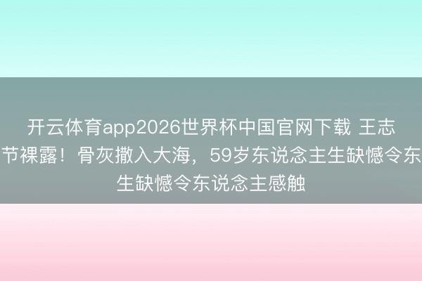 开云体育app2026世界杯中国官网下载 王志文死后事细节裸露！骨灰撒入大海，59岁东说念主生缺憾令东说念主感触