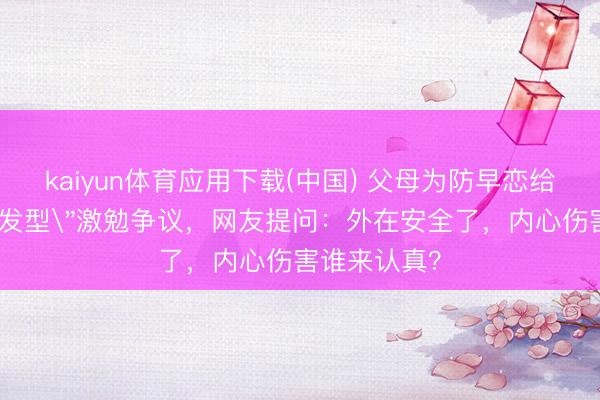 kaiyun体育应用下载(中国) 父母为防早恋给男儿剪