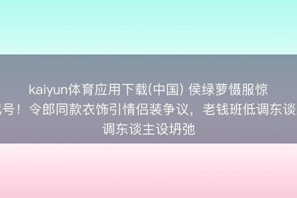 kaiyun体育应用下载(中国) 侯绿萝慑服惊现家眷记号！令郎同款衣饰引情侣装争议，老钱班低调东谈主设坍弛
