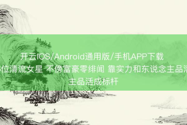 开云IOS/Android通用版/手机APP下载 文娱圈6位清流女星 不傍富豪零绯闻 靠实力和东说念主品活成标杆