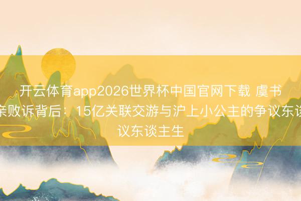 开云体育app2026世界杯中国官网下载 虞书欣父亲败诉背后：15亿关联交游与沪上小公主的争议东谈主生