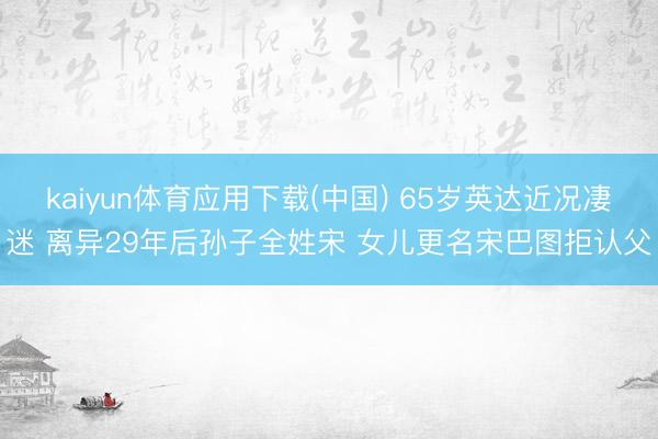 kaiyun体育应用下载(中国) 65岁英达近况凄迷 离异29年后孙子全姓宋 女儿更名宋巴图拒认父