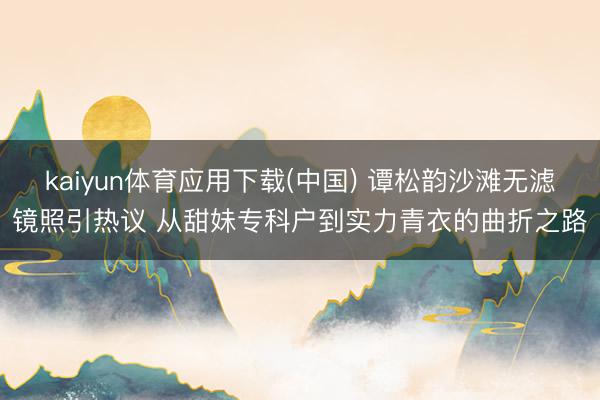 kaiyun体育应用下载(中国) 谭松韵沙滩无滤镜照引热议 从甜妹专科户到实力青衣的曲折之路