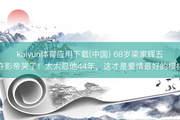 kaiyun体育应用下载(中国) 68岁梁家辉五夺影帝哭了！太太忍他44年，这才是爱情最好的模样
