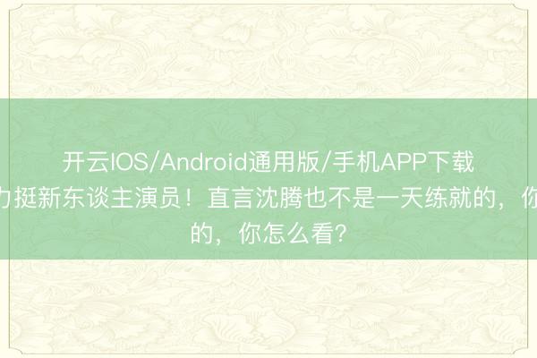 开云IOS/Android通用版/手机APP下载 陈想诚力挺新东谈主演员！直言沈腾也不是一天练就的，你怎么看？
