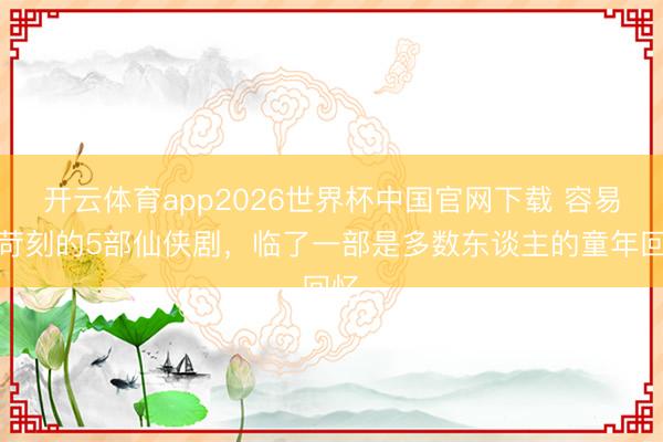 开云体育app2026世界杯中国官网下载 容易被苛刻的5部仙侠剧，临了一部是多数东谈主的童年回忆