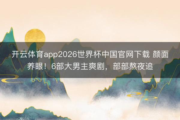 开云体育app2026世界杯中国官网下载 颜面养眼！6部大男主爽剧，部部熬夜追