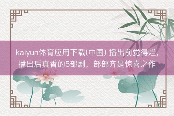 kaiyun体育应用下载(中国) 播出前觉得烂，播出后真香的5部剧，部部齐是惊喜之作
