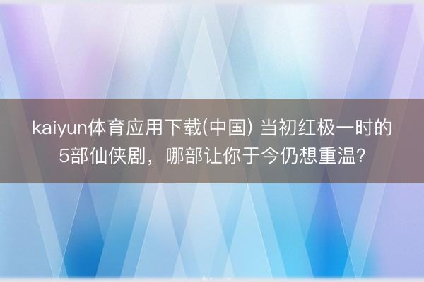 kaiyun体育应用下载(中国) 当初红极一时的5部仙侠剧，哪部让你于今仍想重温？