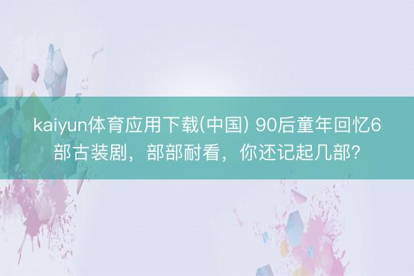 kaiyun体育应用下载(中国) 90后童年回忆6部古装剧，部部耐看，你还记起几部？