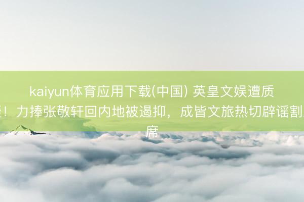 kaiyun体育应用下载(中国) 英皇文娱遭质疑！力捧张敬轩回内地被遏抑，成皆文旅热切辟谣割席