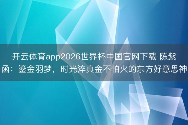 开云体育app2026世界杯中国官网下载 陈紫函：鎏金羽梦，时光淬真金不怕火的东方好意思神