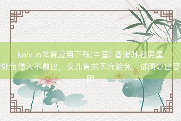 kaiyun体育应用下载(中国) 香港驰名男星四处负债入不敷出，女儿肯求医疗豁免，试图复出受阻