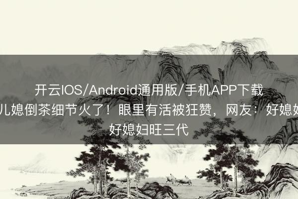 开云IOS/Android通用版/手机APP下载 大衣哥儿媳倒茶细节火了！眼里有活被狂赞，网友：好媳妇旺三代