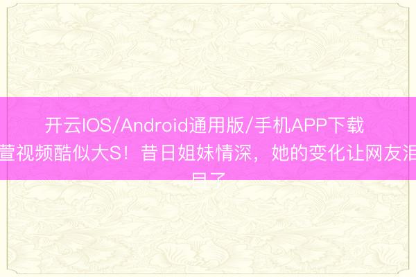 开云IOS/Android通用版/手机APP下载 范晓萱视频酷似大S！昔日姐妹情深，她的变化让网友泪目了