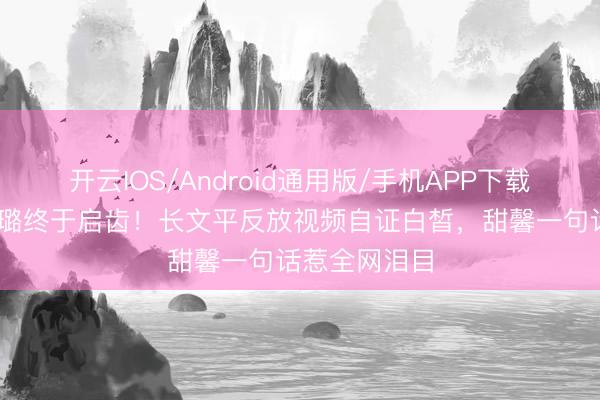 开云IOS/Android通用版/手机APP下载 七年后李小璐终于启齿！长文平反放视频自证白皙，甜馨一句话惹全网泪目