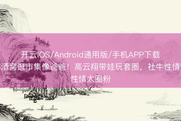 开云IOS/Android通用版/手机APP下载 9岁小酒窝逛市集像爸爸！高云翔带娃玩套圈，社牛性情太圈粉