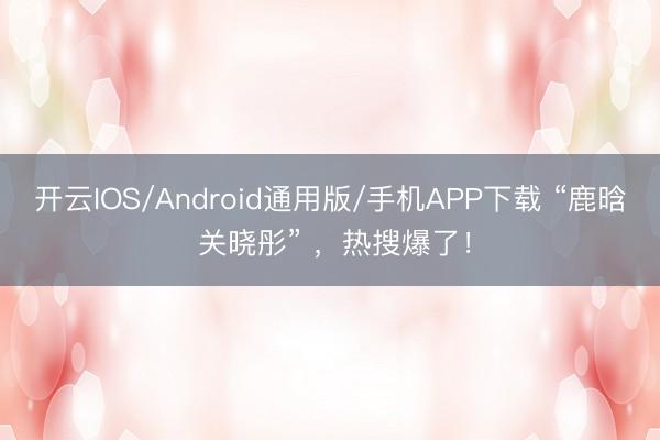 开云IOS/Android通用版/手机APP下载 “鹿晗 关晓彤” ，热搜爆了！