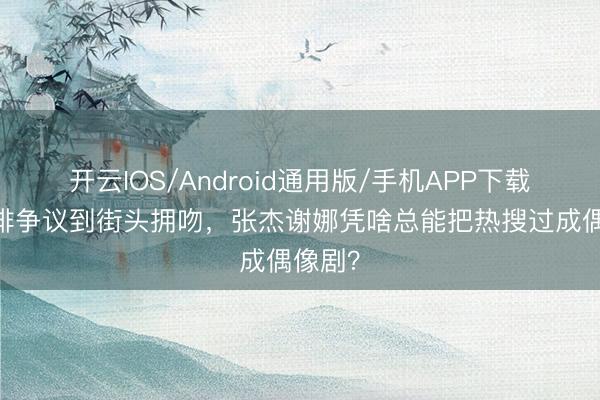 开云IOS/Android通用版/手机APP下载 从彩排争议到街头拥吻，张杰谢娜凭啥总能把热搜过成偶像剧？