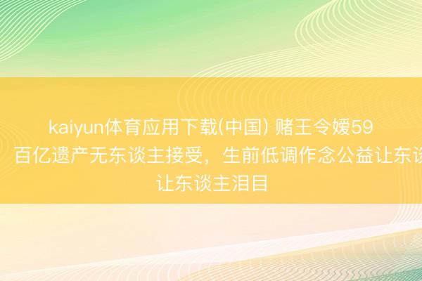kaiyun体育应用下载(中国) 赌王令嫒59岁失掉！百亿遗产无东谈主接受，生前低调作念公益让东谈主泪目