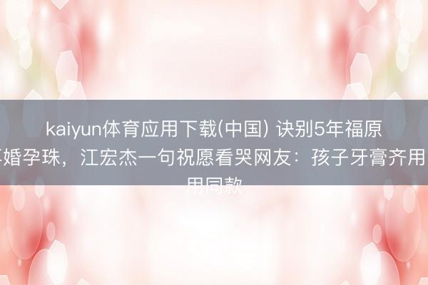 kaiyun体育应用下载(中国) 诀别5年福原爱再婚孕珠，江宏杰一句祝愿看哭网友：孩子牙膏齐用同款